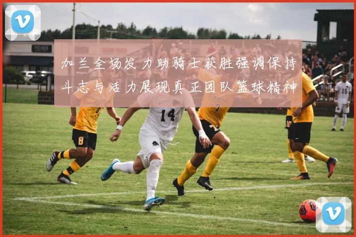 加兰全场发力助骑士获胜强调保持斗志与活力展现真正团队篮球精神