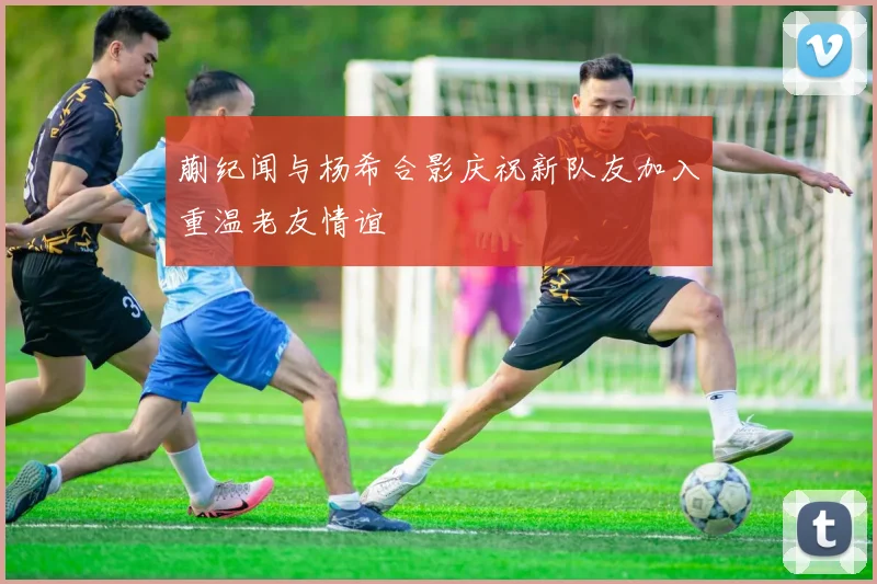 蒯纪闻与杨希合影庆祝新队友加入重温老友情谊