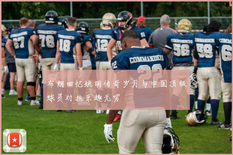 布朗回忆姚明传奇岁月与中国顶级球员对抗乐趣无穷