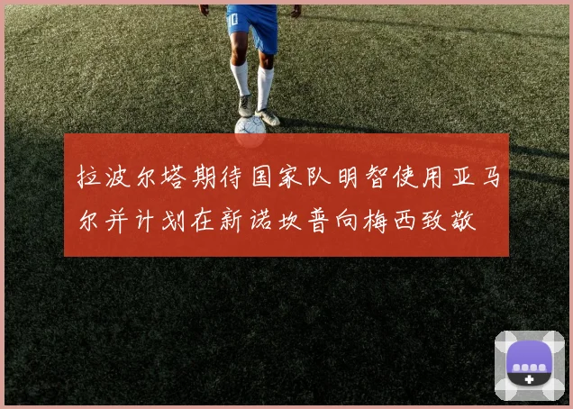 拉波尔塔期待国家队明智使用亚马尔并计划在新诺坎普向梅西致敬