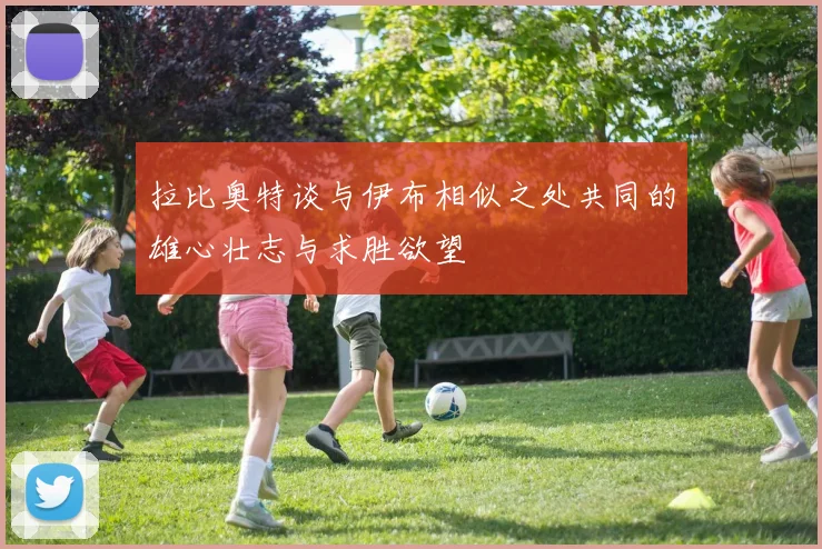 拉比奥特谈与伊布相似之处共同的雄心壮志与求胜欲望