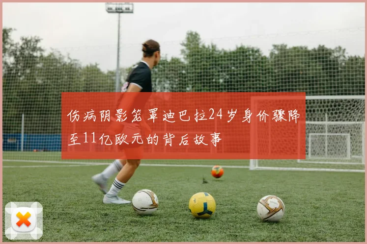 伤病阴影笼罩迪巴拉24岁身价骤降至11亿欧元的背后故事