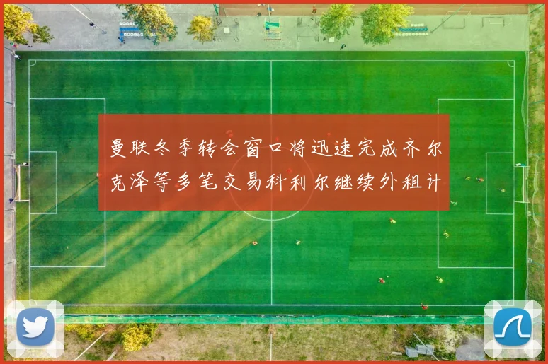 曼联冬季转会窗口将迅速完成齐尔克泽等多笔交易科利尔继续外租计划