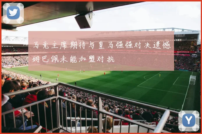 马竞主席期待与皇马强强对决遗憾姆巴佩未能加盟对抗