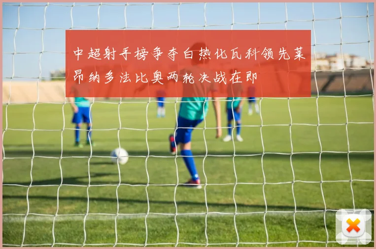 中超射手榜争夺白热化瓦科领先莱昂纳多法比奥两轮决战在即