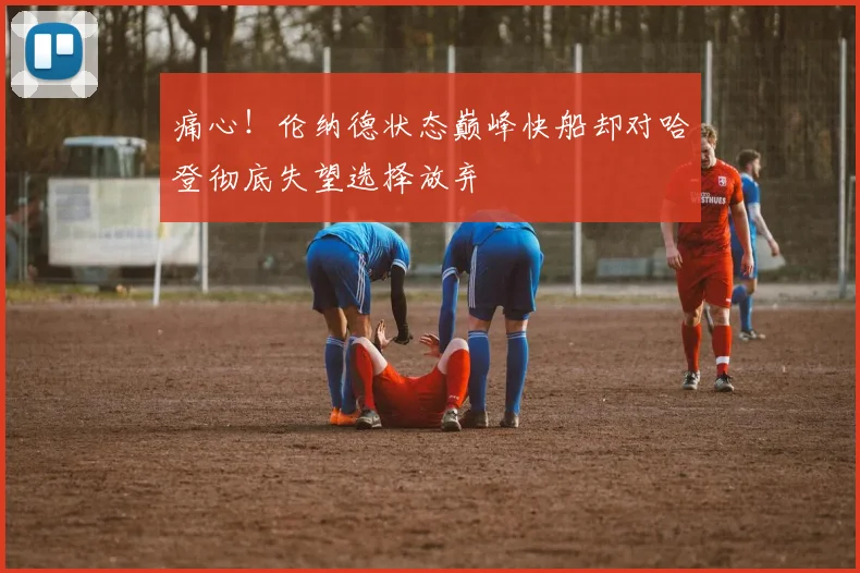 痛心！伦纳德状态巅峰快船却对哈登彻底失望选择放弃