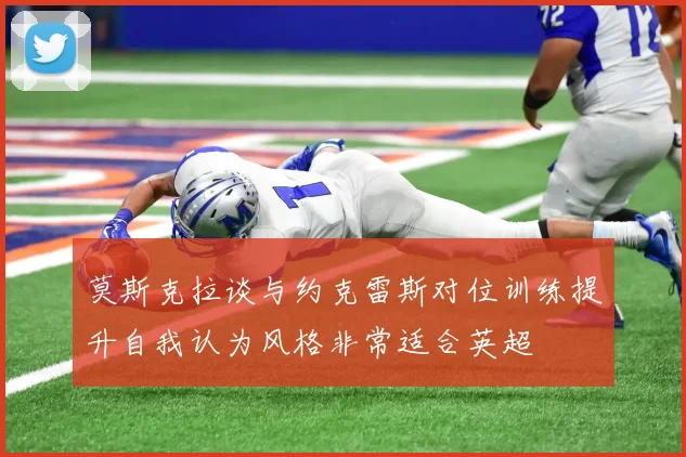 莫斯克拉谈与约克雷斯对位训练提升自我认为风格非常适合英超