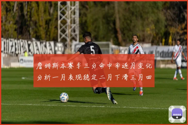 詹姆斯本赛季三分命中率逐月变化分析一月表现稳定二月下滑三月回暖