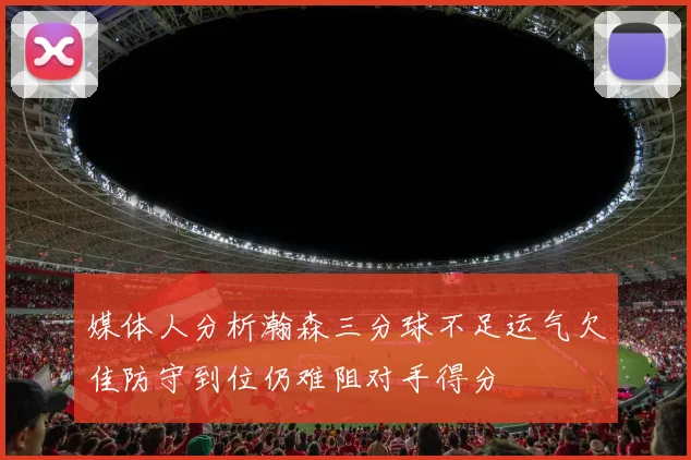 媒体人分析瀚森三分球不足运气欠佳防守到位仍难阻对手得分