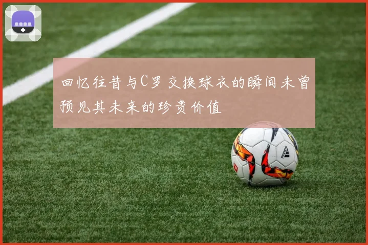 回忆往昔与C罗交换球衣的瞬间未曾预见其未来的珍贵价值