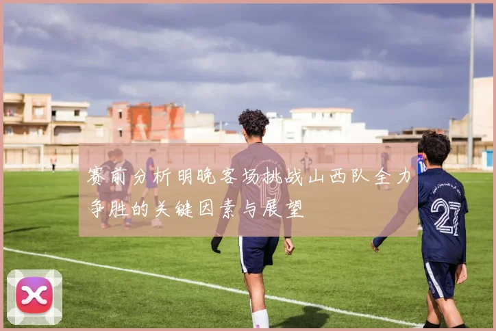 赛前分析明晚客场挑战山西队全力争胜的关键因素与展望