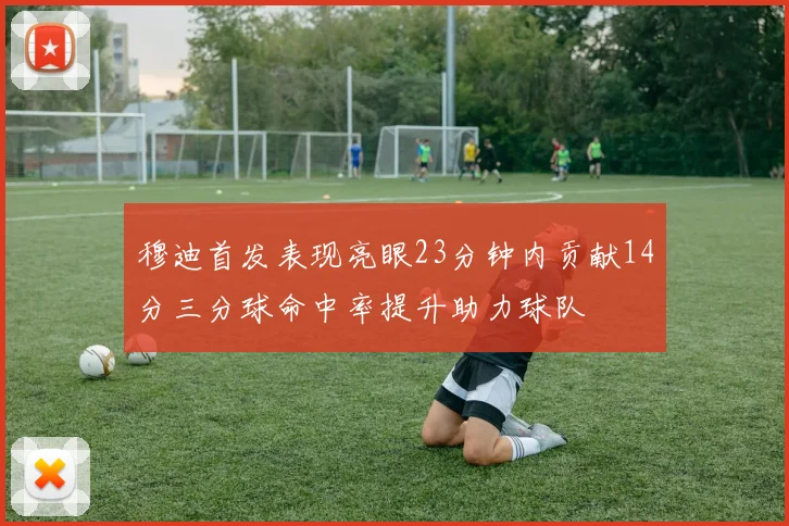 穆迪首发表现亮眼23分钟内贡献14分三分球命中率提升助力球队