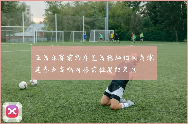 亚马尔赛前怒斥皇马抢劫伯纳乌球迷齐声高唱内格雷拉腐败足协
