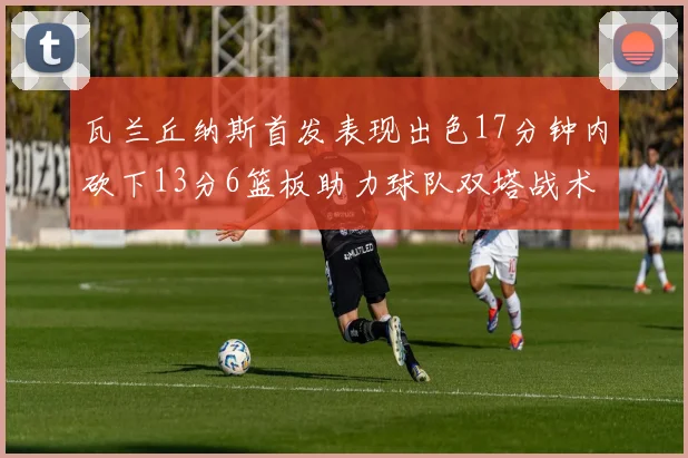瓦兰丘纳斯首发表现出色17分钟内砍下13分6篮板助力球队双塔战术