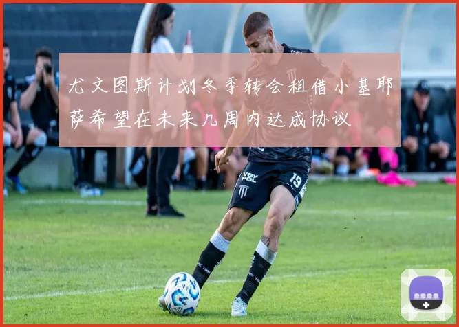 尤文图斯计划冬季转会租借小基耶萨希望在未来几周内达成协议