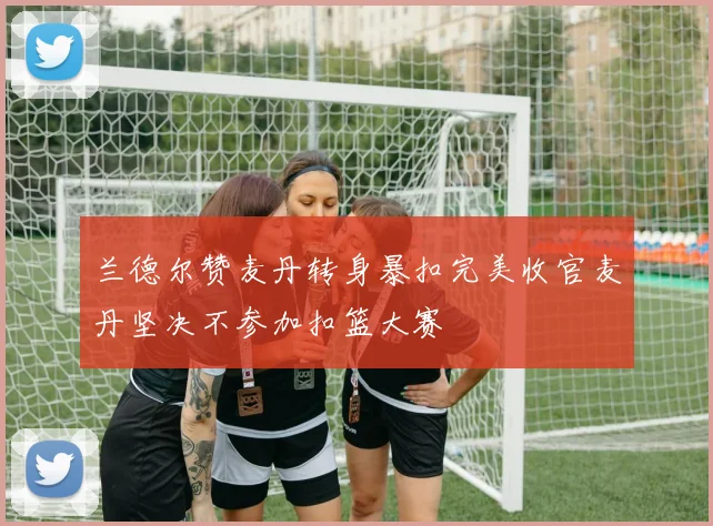 兰德尔赞麦丹转身暴扣完美收官麦丹坚决不参加扣篮大赛