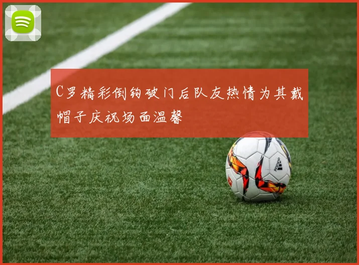 C罗精彩倒钩破门后队友热情为其戴帽子庆祝场面温馨