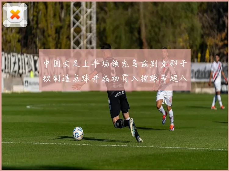 中国女足上半场领先乌兹别克邵子钦制造点球并成功罚入控球率超八成