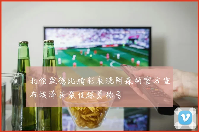 北伦敦德比精彩表现阿森纳官方宣布埃泽获最佳球员称号