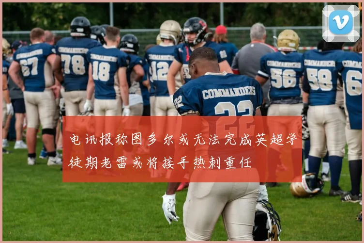 电讯报称图多尔或无法完成英超学徒期老雷或将接手热刺重任
