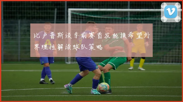 比卢普斯谈季前赛首发轮换希望外界理性解读球队策略
