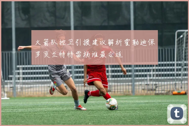 火箭队控卫引援建议解析霍勒迪保罗莫兰特特雷杨谁最合适