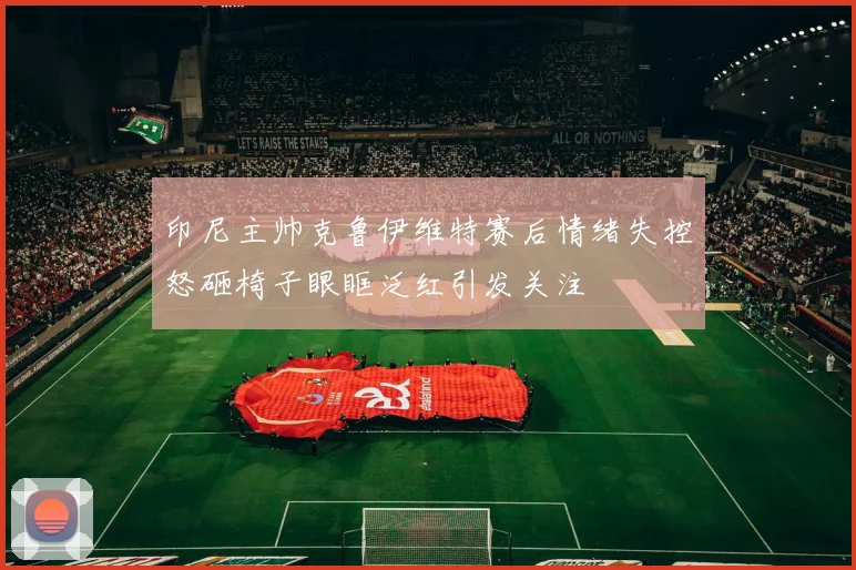 印尼主帅克鲁伊维特赛后情绪失控怒砸椅子眼眶泛红引发关注