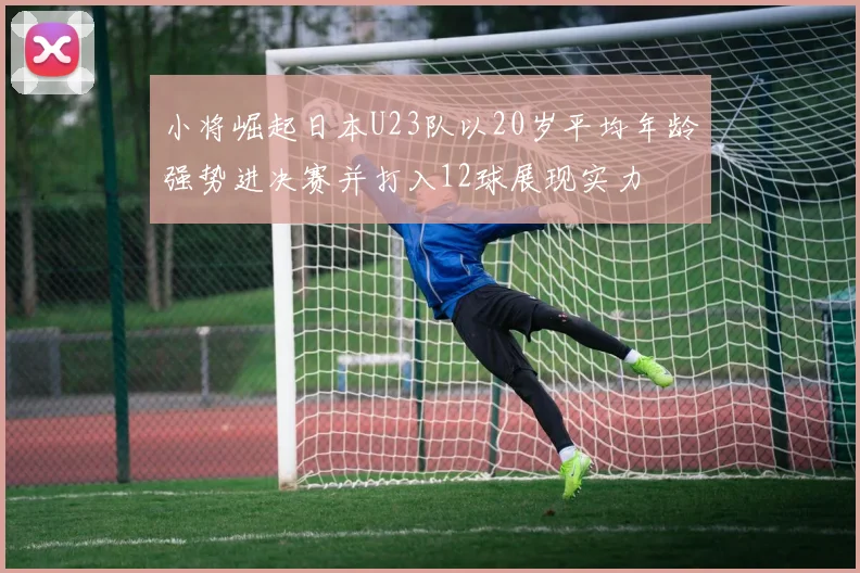 小将崛起日本U23队以20岁平均年龄强势进决赛并打入12球展现实力