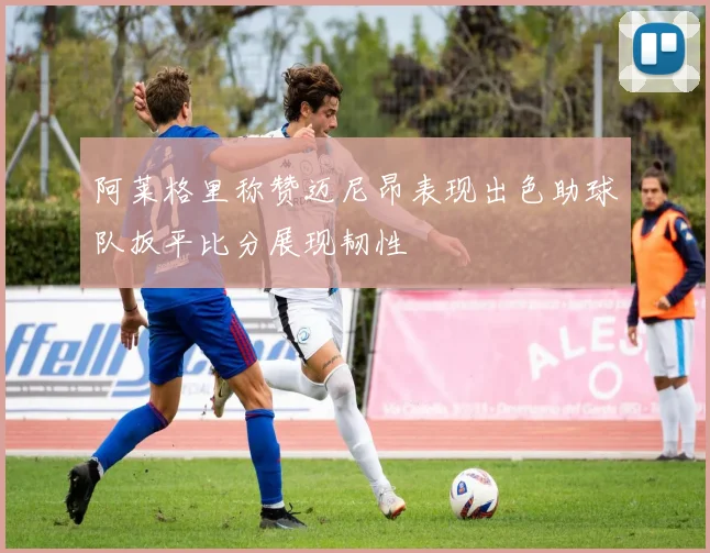阿莱格里称赞迈尼昂表现出色助球队扳平比分展现韧性
