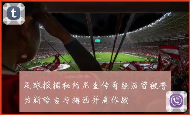 足球报揭秘约尼查传奇经历曾被誉为新哈吉与梅西并肩作战
